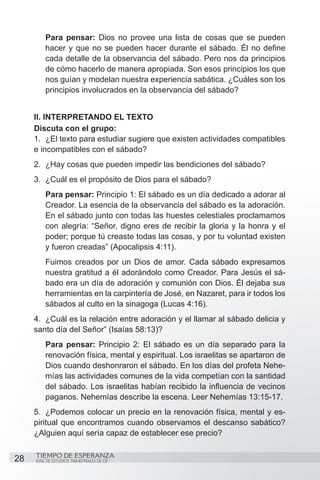 Para pensar: Dios no provee una lista de cosas que se pueden
         hacer y que no se pueden hacer durante el sábado. Él no define
         cada detalle de la observancia del sábado. Pero nos da principios
         de cómo hacerlo de manera apropiada. Son esos principios los que
         nos guían y modelan nuestra experiencia sabática. ¿Cuáles son los
         principios involucrados en la observancia del sábado?


     II. INTERPRETANDO EL TEXTO
     Discuta con el grupo:
     1.	 ¿El texto para estudiar sugiere que existen actividades compatibles
     e incompatibles con el sábado?
     2.	 ¿Hay cosas que pueden impedir las bendiciones del sábado?
     3.	 ¿Cuál es el propósito de Dios para el sábado?
         Para pensar: Principio 1: El sábado es un día dedicado a adorar al
         Creador. La esencia de la observancia del sábado es la adoración.
         En el sábado junto con todas las huestes celestiales proclamamos
         con alegría: “Señor, digno eres de recibir la gloria y la honra y el
         poder; porque tú creaste todas las cosas, y por tu voluntad existen
         y fueron creadas” (Apocalipsis 4:11).
         Fuimos creados por un Dios de amor. Cada sábado expresamos
         nuestra gratitud a él adorándolo como Creador. Para Jesús el sá-
         bado era un día de adoración y comunión con Dios. Él dejaba sus
         herramientas en la carpintería de José, en Nazaret, para ir todos los
         sábados al culto en la sinagoga (Lucas 4:16).
     4.	 ¿Cuál es la relación entre adoración y el llamar al sábado delicia y
     santo día del Señor” (Isaías 58:13)?
         Para pensar: Principio 2: El sábado es un día separado para la
         renovación física, mental y espiritual. Los israelitas se apartaron de
         Dios cuando deshonraron el sábado. En los días del profeta Nehe-
         mías las actividades comunes de la vida competían con la santidad
         del sábado. Los israelitas habían recibido la influencia de vecinos
         paganos. Nehemías describe la escena. Leer Nehemías 13:15-17.
     5.	 ¿Podemos colocar un precio en la renovación física, mental y es-
     piritual que encontramos cuando observamos el descanso sabático?
     ¿Alguien aquí sería capaz de establecer ese precio?

     TIEMPO DE ESPERANZA
28   SERIE DE ESTUDIOS TRIMESTRALES DE GP
 