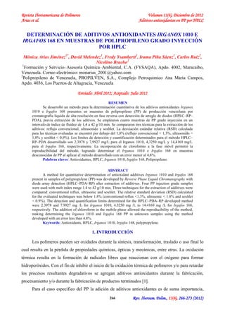 Revista Iberoamericana de Polímeros Volumen 13(6), Diciembre de 2012
Arias et al. Aditivos antioxidantes en PP por HPLC
Rev. Iberoam. Polim., 13(6), 266-273 (2012)266
DETERMINACIÓN DE ADITIVOS ANTIOXIDANTES IRGANOX 1010 E
IRGAFOS 168 EN MUESTRAS DE POLIPROPILENO GRADO INYECCIÓN
POR HPLC
Mónica Arias Jiménez1*
, David Melendez1
, Fredy Ysambertt1
, Irama Piña Sáenz1
, Carlos Ruiz2
,
Nicolino Bracho2
1
Formación y Servicio–Asesoría Química–Ambiental, C.A. (FYSAQA), Apdo. 4002, Maracaibo,
Venezuela. Correo electrónico: monarias_2001@yahoo.com
2
Polipropileno de Venezuela, PROPILVEN, S.A., Complejo Petroquímico Ana María Campos,
Apdo. 4036, Los Puertos de Altagracia, Venezuela
Enviado: Abril 2012; Aceptado: Julio 2012
RESUMEN
Se desarrolló un método para la determinación cuantitativa de los aditivos antioxidantes Irganox
1010 e Irgafos 168 presentes en muestras de polipropileno (PP) de producción venezolana por
cromatografía líquida de alta resolución en fase reversa con detección de arreglo de diodos (HPLC–RP–
PDA), previa extracción de los aditivos. Se emplearon cuatro muestras de PP grado inyección en un
intervalo de índice de fluidez de 1,4 a 42 g/10 min. Se compararon tres técnicas para la extracción de los
aditivos: reflujo convencional, ultrasonido y soxhlet. La desviación estándar relativa (RSD) calculada
para las técnicas evaluadas se encontró por debajo del 1,8% (reflujo convencional < 1,3%, ultrasonido <
1,8% y soxhlet < 0,9%). Los límites de detección y cuantificación determinados para el método HPLC–
RP–PDA desarrollado son 2,3978 y 7,9927 mg/L para el Irganox 1010, 4,3250 mg/L y 14,4169 mg/L
para el Irgafos 168, respectivamente. La incorporación de cloroformo a la fase móvil permitió la
reproducibilidad del método, logrando determinar el Irganox 1010 e Irgafos 168 en muestras
desconocidas de PP al aplicar el método desarrollado con un error menor al 4,8%.
Palabras claves: Antioxidantes, HPLC, Irganox 1010, Irgafos 168, Polipropileno.
ABSTRACT
A method for quantitative determination of antioxidant additives Irganox 1010 and Irgafos 168
present in samples of polypropylene (PP) was developed by Reverse Phase Liquid Chromatography with
diode array detection (HPLC–PDA–RP) after extraction of additives. Four PP injection grade samples
were used with melt index range 1.4 to 42 g/10 min. Three techniques for the extraction of additives were
compared: conventional reflux, ultrasonic and soxhlet. The relative standard deviation (RSD) calculated
for the evaluated techniques was below 1.8% (conventional reflux <1.3%, ultrasonic < 1.8% and soxhlet
< 0.9%). The detection and quantification limits determined for the HPLC–PDA–RP developed method
were 2.3978 and 7.9927 mg /L for Irganox 1010, 4.3250 mg /L to 14.4169 mg /L for Irgafos 168,
respectively. The addition of chloroform in the mobile phase allowed the reproducibility of the method,
making determining the Irganox 1010 and Irgafos 168 PP in unknown samples using the method
developed with an error less than 4.8%.
Keywords: Antioxidants, HPLC, Irganox 1010, Irgafos 168, polypropylene.
1. INTRODUCCIÓN
Los polímeros pueden ser oxidados durante la síntesis, transformación, traslado o uso final lo
cual resulta en la pérdida de propiedades químicas, ópticas y mecánicas, entre otras. La oxidación
térmica resulta en la formación de radicales libres que reaccionan con el oxígeno para formar
hidroperóxidos. Con el fin de inhibir el inicio de la oxidación térmica de polímeros y/o para retardar
los procesos resultantes degradativos se agregan aditivos antioxidantes durante la fabricación,
procesamiento y/o durante la fabricación de productos terminados [1].
Para el caso específico del PP la adición de aditivos antioxidantes es de suma importancia,
 