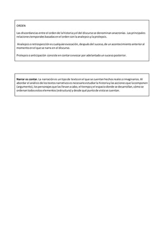 ORDEN
Las discordanciasentre el ordende lahistoriayel del discursose denominananacronías.Lasprincipales
relacionestemporalesbasadasenel ordensonlaanalepsisylaprolepsis.
Analepsisoretrospecciónescualquierevocación,despuésdel suceso,de unacontecimientoanterioral
momentoenel que se narra en el discurso.
Prolepsiso anticipación consiste encontaroevocar por adelantadounsucesoposterior.
Narrar es contar. La narraciónes untipode textoenel que se cuentanhechosrealesoimaginarios.Al
abordar el análisisde lostextosnarrativosesnecesarioestudiarla historiaylasaccionesque lacomponen
(argumento),lospersonajesque lasllevanacabo,el tiempoyel espaciodonde se desarrollan,cómose
ordenantodosestoselementos(estructura) ydesde qué puntode vistase cuentan.