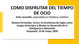 COMO DISFRUTAR DEL TIEMPO
DE OCIO
Erika Jaramillo ,especialista en Dietética y Estética
Roxana Fernández, Master en Enseñanza de ingles como
Lengua Extranjera y Master en Desarrollo de la
Inteligencia y Educación
Guayaquil, 15 de mayo, 2020
 