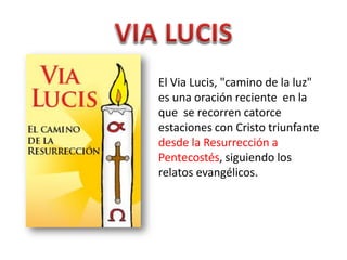 El Via Lucis, "camino de la luz"
es una oración reciente en la
que se recorren catorce
estaciones con Cristo triunfante
desde la Resurrección a
Pentecostés, siguiendo los
relatos evangélicos.
 