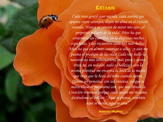 Cada rosa gentil ayer nacida, cada aurora que apunta entre sonrojos, dejan mi alma en el éxtasis sumida. Nunca se cansan de mirar mis ojos ¡el perpetuo milagro de la vida! Años ha que contemplo las estrellas, en la diáfanas noches españolas, y las encuentro cada vez más bellas. Años ha que en el mar, conmigo a solas, ¡y aún me pasma el prodigio de las olas! Cada vez hallo la naturaleza más sobrenatural, más pura y santa. Para mí, en rededor, todo es belleza y con la misma plenitud me encanta la boca de la madre que reza que la boca del niño cuando canta. Quiero ser inmortal con sed intensa, porque es maravilloso el panorama con  que nos brinda la Creación inmensa; porque cada lucero me reclama, diciéndome al brillar: “Aquí se piensa, también aquí se lucha, aquí se ama”. Éxtasis   Amado Nervo 