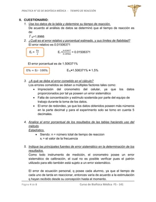 PRACTICA N° 02 DE BIOFÍSICA MÉDICA - TIEMPO DE REACCIÓN
Página 4 de 8 Curso de Biofísica Médica FS - 141
II. CUESTIONARIO:
1. Use los datos de la tabla y determine su tiempo de reacción.
De acuerdo al análisis de datos se determinó que el tiempo de reacción es
de:
T R=1.8966
2. ¿Cuál es el error relativo y porcentual estimado, y sus límites de fiabilidad?
El error relativo es 0.01506371
Er = Er = = 0.01506371
El error porcentual es de 1.506371%
E%=1.506371% ≈ 1.5%
3. ¿A qué se debe el error cometido en el cálculo?
Los errores cometidos se deben a múltiples factores tales como:
 Imprecisión del cronometro del celular, ya que los datos
proporcionados por tal ya poseen un error sistemático
 Falta de concentración y estímulo sostenida por parte del equipo de
trabajo durante la toma de los datos.
 El error de redondeo, ya que los datos obtenidos poseen más números
en la parte decimal y para el experimento solo se tomo en cuenta 5
decimales.
4. Analice el error porcentual de los resultados de las tablas haciendo uso del
método
Estadístico.
 Siendo: n = número total de tiempo de reaccion
xi = el valor de la frecuencia
5. Indique las principales fuentes de error sistemático en la determinación de los
resultados.
Como todo instrumento de medición, el cronometro posee un error
sistemático de calibración, el cual no es posible verificar pues el patrón
utilizado para ello también está sujeto a un error sistemático.
El error de ecuación personal, q posee cada alumno, ya que el tiempo de
cada uno de tarda en reaccionar, entonces varía de acuerdo a la estimulación
q hayan recibido desde su concepción hasta el momento.
 