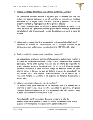 PRACTICA N° 02 DE BIOFÍSICA MÉDICA - TIEMPO DE REACCIÓN
Página 5 de 8 Curso de Biofísica Médica FS - 141
6. Indique si este tipo de medidas son: ¿directa o indirecta? Explique
Se "denomina medidas directas a aquellos que se realizan con una sola
lectura del aparato calibrado, y por el contrario se entiende por medidas
indirectas las q exigen varias medidas directas y posterior calculo del
experimento" solé y negro pagina 3 (física práctica básica)
En nuestro experimento se hace indirecta ya que el cálculo se realizo con la
toma de datos de 7 personas además que usaremos modelos matemáticos
para hallar el valor promedio del tiempo de reacción, así como la teoría de
errores.
7. ¿Cuál sería un porcentaje de error aceptable en los resultados biológicos?
Teniendo en cuenta los conocimientos de la fisiología humana, no se
considera posible un tiempo de reacción inferior a 100/1000s. (0,1 seg)
8. Dado un estímulo, ¿el tiempo de reacción es constante?
La respuesta de un alumno se inicia al alcanzarse un determinado nivel en la
acumulación de la información que correspondería con el umbral de repuesta
del sujeto. Por lo tanto, cuando más alto sea el criterio de respuesta del
sujeto, mayores serán su tiempo de reacción en general. En este sentido,
podemos considerar a cada reacción tiempo de reacción medio de cada
alumno como el tiempo en que se detiene proceso de acumulación de
información para cada alumno. Consideraremos que el tiempo de la
respuesta motora es constante y no depende de factores decisionales ni
sensoriales.
9. ¿Cómo estimo la incertidumbre para la medición?
La incertidumbre para medición es el resultado final que deberá ser el
intervalo q representa, hasta nuestra capacidad lo garantice, en pocas
palabras, los limites dentro de las que se encuentra el valor deseado, para
nuestro experimento la incertidumbre es de …………….
Por esta razón, con frecuencia es deseable comparar la cifra de
incertidumbre con el valor de la medición misma, haciéndolo así se puedo
evaluar en forma realista cuan significativa es la incertidumbre
 