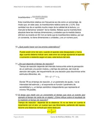 PRACTICA N° 02 DE BIOFÍSICA MÉDICA - TIEMPO DE REACCIÓN
Página 6 de 8 Curso de Biofísica Médica FS - 141
Incertidumbre =
Esta incertidumbre relativa con frecuencia se cita como un porcentaje, de
modo que, en este caso, la incertidumbre relativa seria de 0.3%. Esa
cantidad nos da un sentido mucho mejor de la calidad de la lectura, y a
menudo la llamamos “presión” de la medida. Nótese que la incertidumbre
absoluta tiene las mismas dimensiones y unidades que la medida básica
(29.5cm es incierto en 00.1cm en tanto que la incertidumbre relativa, por ser
un consiente, no tiene dimensiones o unidades, y es un numero puro.
10.¿Qué puedo hacer con los errores sistemáticos?
Puede existir error de cero, cuando el aparato esta desajustado y marca
algo cuando debería indicar cero, este error se corrige ajustando el aparato
o sumando o restando según el caso, esta lectura del cero
11.¿De qué depende el tiempo de reacción?
Tiempo de reacción depende del intervalo transcurrido entre la percepción
de un estímulo y la acción motora, y del tipo de estímulo, del nivel de
atención del sujeto, del requerimiento de una decisión para discriminar entre
estímulos diferentes, etc.
Donde TR es el tiempo de reacción, un parámetro de ajuste, es la
intensidad del estimulo, el exponente en función l parámetro de
sensibilidad y un tiempo asintótico independiente que representa el
mínimo TR posible.
12.Si tengo que medir con un cronometro el tiempo que dura un evento (por
ejemplo el tiempo de caída de un objeto) ¿Cómo influye sobre el resultado de
la medición el tiempo de reacción?
Tiempo de reacción depende de la distancia. Si no se tiene en cuenta el
rozamiento con el aire, un cuerpo que cae libremente, partiendo del reposo,
recorre una distancia vertical que viene dada por:
 