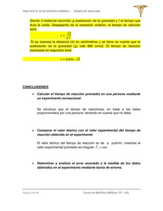 PRACTICA N° 02 DE BIOFÍSICA MÉDICA - TIEMPO DE REACCIÓN
Página 7 de 8 Curso de Biofísica Médica FS - 141
Siendo d distancia recorrida; g aceleración de la gravedad y t el tiempo que
dura la caída. Despejando de la expresión anterior, el tiempo de reacción
será:
√
Si se expresa la distancia (d) en centímetros y se tiene en cuanta que la
aceleración de la gravedad (g) vale 980 cm/s2. El tiempo de reacción
expresado en segundos será:
√
CONCLUSIONES
 Calcular el tiempo de reacción promedio en una persona mediante
un experimento recreacional.
Se concluyo que el tiempo de reacciones, en base a los datos
proporcionados por una persona, teniendo en cuenta que no debe
 Comparar el valor teórico con el valor experimental del tiempo de
reacción obtenido en el experimento
El valor teórico del tiempo de reacción es de a pul/min, mientras el
valor experimental promedio es irregular T R=1.8966
 Determinar y analizar el error asociado a la medida de los datos
obtenidos en el experimento mediante teoría de errores.
 