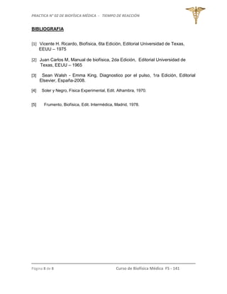 PRACTICA N° 02 DE BIOFÍSICA MÉDICA - TIEMPO DE REACCIÓN
Página 8 de 8 Curso de Biofísica Médica FS - 141
BIBLIOGRAFIA
[1] Vicente H. Ricardo, Biofísica, 6ta Edición, Editorial Universidad de Texas,
EEUU – 1975
[2] Juan Carlos M, Manual de biofísica, 2da Edición, Editorial Universidad de
Texas, EEUU – 1965
[3] Sean Walsh - Emma King, Diagnostico por el pulso, 1ra Edición, Editorial
Elsevier, España-2008.
[4] Soler y Negro, Física Experimental, Edit. Alhambra, 1970.
[5] Frumento, Biofísica, Edit. Intermédica, Madrid, 1978.
 
