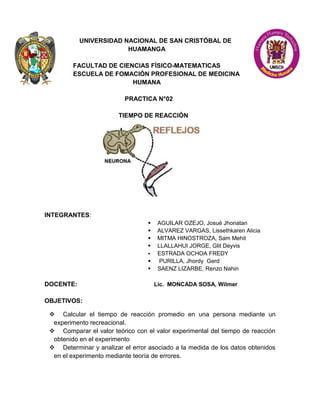 UNIVERSIDAD NACIONAL DE SAN CRISTÓBAL DE
HUAMANGA
FACULTAD DE CIENCIAS FÍSICO-MATEMATICAS
ESCUELA DE FOMACIÓN PROFESIONAL DE MEDICINA
HUMANA
PRACTICA N°02
TIEMPO DE REACCIÓN
INTEGRANTES:
 AGUILAR OZEJO, Josué Jhonatan
 ALVAREZ VARGAS, Lissethkaren Alicia
 MITMA HINOSTROZA, Sam Mehit
 LLALLAHUI JORGE, Glit Deyvis
 ESTRADA OCHOA FREDY
 PURILLA, Jhordy Gerd
 SAENZ LIZARBE, Renzo Nahin
DOCENTE: Lic. MONCADA SOSA, Wilmer
OBJETIVOS:
 Calcular el tiempo de reacción promedio en una persona mediante un
experimento recreacional.
 Comparar el valor teórico con el valor experimental del tiempo de reacción
obtenido en el experimento
 Determinar y analizar el error asociado a la medida de los datos obtenidos
en el experimento mediante teoría de errores.
 