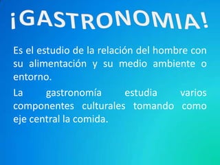 Es el estudio de la relación del hombre con
su alimentación y su medio ambiente o
entorno.
La      gastronomía        estudia   varios
componentes culturales tomando como
eje central la comida.
 