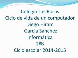 Colegio Las Rosas
Ciclo de vida de un computador
Diego Hiram
García Sánchez
Informática
2ºB
Ciclo escolar 2014-2015
 