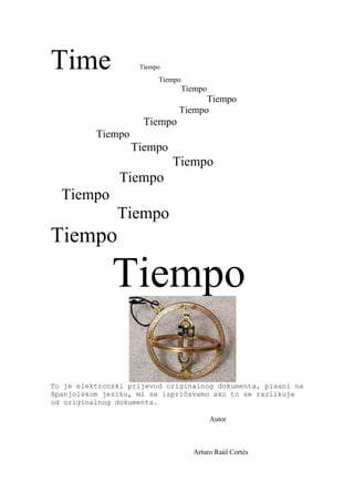 Time                Tiempo
                         Tiempo
                                  Tiempo
                                    Tiempo
                              Tiempo
                     Tiempo
          Tiempo
                   Tiempo
                             Tiempo
                Tiempo
  Tiempo
               Tiempo
Tiempo

              Tiempo

To je elektronski prijevod originalnog dokumenta, pisani na
španjolskom jeziku, mi se ispričavamo ako to se razlikuje
od originalnog dokumenta.

                                           Autor



                                    Arturo Raúl Cortés
 