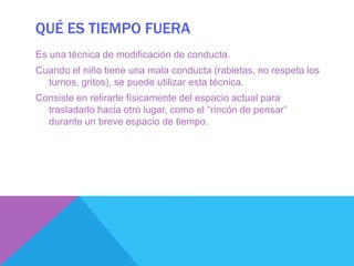 QUÉ ES TIEMPO FUERA
Es una técnica de modificación de conducta.
Cuando el niño tiene una mala conducta (rabietas, no respeta los
  turnos, gritos), se puede utilizar esta técnica.
Consiste en retirarle físicamente del espacio actual para
  trasladarlo hacia otro lugar, como el “rincón de pensar”
  durante un breve espacio de tiempo.
 