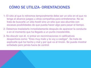 CÓMO SE UTILIZA- ORIENTACIONES

1- El sitio al que lo retiremos temporalmente debe ser un sitio en el que no
   tenga al alcance juegos u otras compañías para entretenerse. No se
   trata de buscarle un sitio hostil sino un sitio que sea aburrido con
   escasas posibilidades de que pueda hacer algo para pasar el tiempo.
2- Debemos trasladarlo inmediatamente después de aparecer la conducta
   o en el momento que ha llegado a un punto insostenible.
3- No discutir con él, ni entrar en recriminaciones ni calificativos
   despectivos como: "Eres muy malo y te voy a castigar“. Se trata de
   explicarle qué ha hecho y mal y por qué va al rincón. Se puede mostrar
   enfadado pero jamás fuera de control.
 
