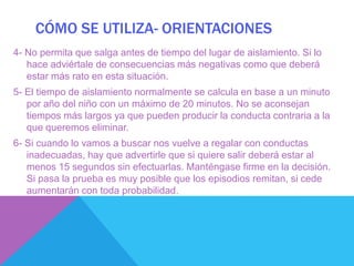 CÓMO SE UTILIZA- ORIENTACIONES
4- No permita que salga antes de tiempo del lugar de aislamiento. Si lo
   hace adviértale de consecuencias más negativas como que deberá
   estar más rato en esta situación.
5- El tiempo de aislamiento normalmente se calcula en base a un minuto
   por año del niño con un máximo de 20 minutos. No se aconsejan
   tiempos más largos ya que pueden producir la conducta contraria a la
   que queremos eliminar.
6- Si cuando lo vamos a buscar nos vuelve a regalar con conductas
   inadecuadas, hay que advertirle que si quiere salir deberá estar al
   menos 15 segundos sin efectuarlas. Manténgase firme en la decisión.
   Si pasa la prueba es muy posible que los episodios remitan, si cede
   aumentarán con toda probabilidad.
 