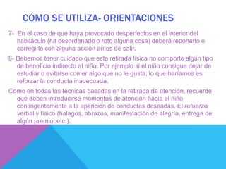 CÓMO SE UTILIZA- ORIENTACIONES
7- En el caso de que haya provocado desperfectos en el interior del
   habitáculo (ha desordenado o roto alguna cosa) deberá reponerlo o
   corregirlo con alguna acción antes de salir.
8- Debemos tener cuidado que esta retirada física no comporte algún tipo
   de beneficio indirecto al niño. Por ejemplo si el niño consigue dejar de
   estudiar o evitarse comer algo que no le gusta, lo que haríamos es
   reforzar la conducta inadecuada.
Como en todas las técnicas basadas en la retirada de atención, recuerde
  que deben introducirse momentos de atención hacia el niño
  contingentemente a la aparición de conductas deseadas. El refuerzo
  verbal y físico (halagos, abrazos, manifestación de alegría, entrega de
  algún premio, etc.).
 