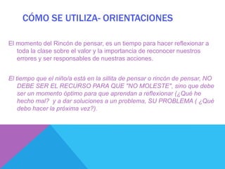 CÓMO SE UTILIZA- ORIENTACIONES

El momento del Rincón de pensar, es un tiempo para hacer reflexionar a
   toda la clase sobre el valor y la importancia de reconocer nuestros
   errores y ser responsables de nuestras acciones.


El tiempo que el niño/a está en la sillita de pensar o rincón de pensar, NO
    DEBE SER EL RECURSO PARA QUE "NO MOLESTE", sino que debe
    ser un momento óptimo para que aprendan a reflexionar (¿Qué he
    hecho mal? y a dar soluciones a un problema, SU PROBLEMA ( ¿Qué
    debo hacer la próxima vez?).
 