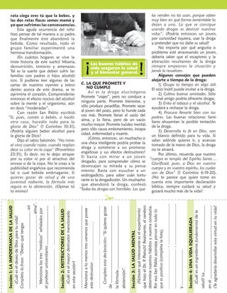 TIEMPO DE LA SALUD

1    LA IMPORTANCIA
     DE LA SALUD
      Si alguna vez estuviste enfermo y
                                                       Y ¿qué decir de la “dieta”, también
                                                                                        -
                                                   sional? Si queremos tener buena salud,
                                                                                 ó      -
                                                                                                    donar el tabaco. Además, al entrar en
                                                                                                    el torrente sanguíneo, la nicotina
                                                                                                    provoca un efecto vasoconstrictor, es
                                                                                                    decir, una reducción del diámetro
                                                                                                                                              rata ciega eres tú que la bebes, y
                                                                                                                                              las dos ratas ﬂacas somos mamá y
                                                                                                                                              yo que sufrimos las consecuencias.
                                                                                                                                                   Esta aguda ocurrencia del niño
                                                                                                                                                                                                                                las venden no las usan, porque saben
                                                                                                                                                                                                                                muy bien en qué forma lamentable lo
                                                                                                                                                                                                                                dejan a uno. Lo que se consigue
                                                                                                                                                                                                                                usando drogas es destruir nuestras
  debiste guardar cama, recordarás                 librada. Por ejemplo, hay j                      interno de la venas y arterias. Esto      hizo pensar de tal manera a su padre,                                             vidas”. ¿Podría entonces un joven,
 cuánto deseabas sanarte y levantarte.   arte.                                                      recarga el trabajo de bombeo del          que ﬁnalmente éste abandonó la                                                    por curiosidad siquiera, usar la droga
 ¡Cómo valorabas la salud durante ese   e           l
                                                    las frutas, o los cereales. Sólo les gusta      corazón, hasta que ﬁnalmente se           bebida. Como resultado, todo el                                                   y pretender que no dañe su salud?
             ¿                                                                                                                                                                                                                       No importa por qué angustia o
                                                   la carne, o la comida frita, o los condi- debilita y enferma, con posibles                 grupo familiar experimentó una
                               ¡casi te olvi-                                                       consecuencias fatales.                    hermosa transformación.                                                           problema esté atravesando un joven,
                                                    mentos fuertes. ¿Sería extraño que con
 daste de valorar el i  inmenso tesoro de                                                                Y acerca del alquitrán, ¿quién no         ¡En cuántos hogares se vive la                                               debería saber que el escapismo y la
                                                   el paso de los años una alimentación
 la salud! Eso nos pasa a todos:      todos
                                                    tal resintiera la salud?                        sabe que es un poderoso elemento          triste historia de este sueño! Miseria,
                                                                                                                                                                                             Los buenos hábitos de
                                                                                                                                                                                                                                alteración resultantes de la droga                                !
 tenemos que enfermarnos para
 valorar la salud.
                      nfermarnos

      La salud es tan importante que
               d
 Dios, mediante San Juan, declara:
               iante
                                                  “
                                                    c
                                                            ”                       ón para las
                                                    chicas. ¡Cuántas de ellas son esclavas
                                                                                                    productor de cancer? Por lo tanto, el
                                                                                                    joven o la chica que se abstiene de
                                                                                                    fumar se libra de todos estos venenos,
                                                                                                    mantiene limpios sus pulmones, es
                                                                                                                                              desnutrición, temores y amenazas.
                                                                                                                                              Tal es la suerte que deben sufrir las
                                                                                                                                              familias con padres o hijos alcohól-
                                                                                                                                              icos. Si pudieras leer algunas de las
                                                                                                                                                                                             vida aseguran la salud
                                                                                                                                                                                              y el bienestar general.
                                                                                                                                                                                                                                siempre empeoran la situación y
                                                                                                                                                                                                                                jamás la resuelven.
                                                                                                                                                                                                                                     Algunos consejos que pueden
                                                                                                                                                                                                                                alejarte a tiempo de la droga:
                                                                                                                                                                                                                                                                                                                                                                                                                                                             !
“        ...                         í como                                                         mejor deportista, rinde más en sus        cartas de nuestros oyentes y televi- C. LA QUE PROMETE Y                               1) Ocupa tu tiempo en algo útil.
                     ” (3 S Juan 2). Eso es
                             uan           e                                                                                                                                               NO CUMPLE                            El ocio inútil puede invitar a la droga.
 lo que desea nuestro Creador: vernos                     Y a los tres “médicos” ya comen- estudios y trabajos, se ahorra una
                                                                                            c                                                 dentes acerca de este drama, se te
                                                                                                                                                                                            Así                        ógena.
                                                    tad
                                                    tados, bien podr í amos añadir el      ad       buena suma de dinero, deja de             oprimiría el corazón. Comprenderías                                                    2) Cultiva buenas amistades. Sólo
 sanos y fuertes.
     os                                                                                                                                                                                Promete “viajes”, pero no conduce a      un mal amigo podría ofrecerte drogas.
                                                    descanso. El buen reposo de la n
                                                    desca                      poso          noche  contaminarse a sí mismo y a los que       entonces el efecto nocivo del alcohol
      Pero Dios no só lo desea que
                             o                                                                                                                                                         ninguna parte. Promete bienestar, y           3) Evita el tabaco y el alcohol. Te
                                                    (de unas ocho horas) repone las
                                                           u                    as) repon           están a su lado y, lo más importante,     sobre la mente y el organismo, aún
 tengamos salud por un tiempo, sino
   ngamos                                                                                                                                                                              sólo produce pesadillas. Promete sacar   ayudará a rechazar la droga.
 que la sepamos conservar, 1) para
    e                                               energías gastadas durante el d ía, disfruta de una vida más larga y vigo-
                                                    energ                          rante                                                      en dosis “moderadas”.
                                                                                                                                                                                       al joven del pozo, pero lo hunde cada
                                                                                                    rosa. (Como promedio, cada ciga-               Con razón San Pablo escribió:                                                     4) Procura llevarte bien con tus
 evitar la enfermedad, 2) para                                                                                                                                                         vez más. Promete llenar el vacío del     padres. Las buenas relaciones fami-
                                                    nism
                                                    nismo y a la mente para la nueva
                                                                           ente                     rrillo le roba al fumador quince         “Si, pues, coméis o bebéis, o hacéis
 disfrutar de la vida, y 3) para reali
     rutar                               reali-                                                                                                                                        alma, y lo llena, pero de un vacío       liares ahuyentan la posible tentación
                                                                                                    minutos de vida).                         otra cosa, hacedlo todo para la
 zarnos al máximo de nuestras posibili-
             má                      posibili       jor
                                                    jornada. Incurrir en el error tan
                                                                          rir          erro                                                                                            mucho mayor. Promete lucidez mental, de la droga.
                                                                                                         Nunca te dejes engañar con estas     gloria de Dios” (1 Corintios 10:31).
                                                    común de dormir poco, o dormir en                                                                                                  pero sólo causa embotamiento, incapa-
                                                                                                    excusas tan comunes del fumador: “Y       ¿Podría alguien beber alcohol para                                                     5) Desarrolla tu fe en Dios, con
 una enfermedad congénita, o una                    exceso sin necesidad, conspira contra
                                                                      cesidad,              cont                                                                                       cidad, enfermedad y muerte.
                                                                                                    bueno, de algo hay que morir”. “El        la gloria de Dios?                                                                un blanco deﬁnido para tu vida. Si
                                                    la salud y el bienestar del joven.                                                                                                      ¿Cómo, entonces, un muchacho o
                                                                                                    cigarrillo es un buen compañero”.              Dijo el sabio Salomón: “No mires                                             sabes adónde quieres ir, y avanzas
                                    ón,                                                                                                                                                una chica inteligente podría probar la
                                                                                                   “
                                                                                                   “Algún vicio hay que tener”. “Yo fumo      al vino cuando rojea, cuando resplan-                                             tomado de la mano de Dios, la droga
 para que aún con esa limitación, el                                                                                                                                                   droga y someterse a sus promesas

                                                  2
                                                                                                    con ﬁltro”. “Yo no trago el humo”.        dece su color en la copa” (Proverbios                                             no te atraerá.
 joven pueda sentirse bien.                                   DESTRUCTORES                         “Todos los chicos (o chicas) a mi edad     23:31). Es decir, no te dejes atrapar
                                                                                                                                                                                       engañosas y sus efectos destructores?
                                                                                                                                                                                                                                     Por último, recuerda que nuestro
      ¿Qué debemos hacer para tener                           DE LA SALUD                                                                                                              Si basta con mirar a un joven
                                                                                                    fuman”. Todas éstas son salidas sin       por su color ni por el atractivo del                                             “cuerpo es templo del Espíritu Santo ...
 salud?                        como lo                                                                                                                                                 drogado, para comprender cómo se
                                                                                                    valor, que jamás podrían justiﬁcar el     envase o de la copa. No le creas a la                                             Gloriﬁcad, pues, a Dios en vuestro
 ilustra este incidente:                            A. EL MAYOR DESTRUCTOR                                                                                                             desencajan su mirada y su pensa-
                                                                                                    hábito suicida de fumar. El joven bien    publicidad engañosa que recomienda                                                cuerpo y en vuestro espíritu, los cuales
      Un renombrado médico y profeso
                            o profesor                    A menudo la publicidad lo                                                                                                    miento. Basta con escuchar a un
                                                                                                    informado sabe que se vive mucho          tal o cual bebida embriagante. Si                                                 son de Dios” (1 Corintios 6:19-20).
 universitario estaba a punto de fa
                            nto   falle-            presenta de manera tan seductora, que                                                                                              exdrogadicto, para saber cuán tortu-
                                                                                                    mejor sin fumar.                          quieres gozar de salud y de una                                                   ¿No te parece que quien tome en
                                                    resulta difícil imaginar que sea tan                                                                                               rante es la drogadicción. Un muchacho
                                                                                                    B. LA COPA TRAICIONERA                    juventud radiante, la fórmula más                                                 cuenta esta importante declaración
 colegas que lo asis ían en sus últimos
                  asistí n e                        perjudicial. Lo consumen el hombre y                                                                                               que abandonó la droga, confesó:
                                                                                                         La copa traicionera que destruye     segura es la abstención. ¿Opinas tú                                               bí                        á su salud y
 momentos, a quienes les dijo: “Me
          tos,                         M            la mujer casi por igual. Muchos dicen                                                                                             “Todas las drogas son horribles. Los que
                                                                                                                                              lo mismo?                                                                         gozará mucho más de la vida?

                                                                                                                                                                                                                                                                                                                                                             ✁
 queda el consuelo de dejar detrás de               que es un “placer ”, pero este                  multitud de vidas y hogares, inclusive
 míí                               é     ”.         destructor universal ya ha llevado a la         a mucha gente joven, es el alcohol.
                    ñ                               muerte a más personas que todas las                  Un hombre dado a la bebida,




                                                                                                                                                                                                                                           alma”.




                                                                                                                                                                                                                                                                                                                                                                                                                                                                                                                             ,
                                                                                                                                                                                                                                                                                                                                                                                                                                                                                                                                 ,
                                                                                                    cierta noche tuvo un sueño que lo




                                                                                                                                                                                                                                                                                                                                                                                                                                                                            determina nuestros hábitos y nuestra conducta.
                                                                                                                                                                                          , así




                                                                                                                                                                                                                                                                                                                                                                                                                                                                                                                                                                                                   ¿Te agradaría desarrollar esta virtud en tu vida?
                                                                                                                                             Sección 1: LA IMPORTANCIA DE LA SALUD
                                                    guerras de la humanidad juntas. Este




                                                                                                                                                                                                                                                                                                                                             Completa esta declaración: “Si quieres gozar
                ﬁ                        -




                                                                                                                                                                                                     Menciona los tres “médicos” señalados por




                                                                                                                                                                                                                                                                                                Menciona a lo menos tres venenos que posee




                                                                                                                                                                                                                                                                                                                                                                                                                                          é interesante es el experimento
                                                                                                                                                                                                                                                    Sección 2: DESTRUCTORES DE LA SALUD




                                                                                                                                                                                                                                                                                                                                                                                                                                                                            Por eso San Pablo aconseja pensar en todo lo
                                                                                                    dejó muy perplejo. Y a la hora del




                                                                                                                                                                                                                                                                                                                                                                                                                                                                                                                                           ¿Cuál es un ingrediente fundamental de la
                                                    horrible destructor es el tabaco.




                                                                                                                                                                                                                                                      ¿Cuál es el mayor destructor mencionado
         “
                                                          ¿Por qué el tabaco es tan destruc- desayuno, cuando él, su esposa y




                                                                                                                                                    l es el deseo de Dios para tu vida?
                  é       ”




                                                                                                                                                                                                                                                                                                                                                                                                                                                                                                                                         Sección 4: UNA VIDA EQUILIBRADA
                     á            ó: “El            tor? Debido a las sustancias tóxicas            su hijo de doce años se encon-




                                                                                                                                             Completa la frase: “Deseo que tengas
                              ”.                    que contiene. El humo que aspira el             traban en la miserable cocina, casi
                                                    fumador tiene por lo menos treinta              sin nada para comer, el hombre




                                                                                                                                                                                                                                                                                                                                                                                                                                                                            que es positivo (completa la lista),
      El viejo profesor tení a ra ón.
          vie                       az




                                                                                                                                                                                                                                                                                                                                                                                                                             Sección 3: LA SALUD MENTAL
 Cosas tan simples como el ag
   osas                  com         gua,           venenos, entre ellos el monóxido de             narró su sueño:
 ¡cuánto ayudan a vivir! Agua para la
       to                                           carbono (el mismo que emana de los                 –Anoche soñé que veía cuatro
 higiene en todas sus formas; agua
                               as;                  escapes de los automotores), el ácido           ratas: una gorda, otra ciega, y dos




                                                                                                                                                                                                  el profesor universitario:




                                                                                                                                                                                                                                                                                                                                                                                                                                                                                                                             ,
                                                                                                                                                                                                                                                                                                                                                                                                                                                                                                                                 ,
 para beber entre las comidas; agua
                                 ;                  cianhídrico (activísimo veneno), el
                                                            í
                                                            ídrico                                  muy ﬂacas.
 limpia y abundate, por dentro y por                acido sulfhídrico, el benzopireno                  –¡Yo sé lo que signiﬁca ese
 fuera, para prevenir la enfermeda
                                 dad.               (agente cancerígeno), el amoníaco, la           sueño, papá! – dijo el hijo para




                                                                                                                                                                                                                                                    en esta sección?
                                                    nicotina y el alquitrán.                        sorpresa de su padre.




                                                                                                                                                                                                                                                                                                este destructor:
      El ejercicio era otro de los e
“médicos” mencionados por aq uel     q                    Una palabra sobre estos dos                  –¿De veras? Dime entonces el




                                                                                                                                                                                                                                                                                                                                                                                                              abstención”.
                                                                                                                                                                                                                                                                                                                                                                                                 la fórmula
 profesor. Siempre que te sea posible,i             últimos venenos. La nicotina es el
                                                      l                                             signiﬁcado –repuso el padre.




                                                                                                                                                                                                                                                                                                                                                                                                                                                                                                                                                                                       salud? La
 dedica tiempo a juegos, deporte y rtes             po
                                                    potente alcaloide que produce el envi-             –Mira papá –comenzó diciendo
                                                    c i a m i e n t o d e l f u m a d o r, y q u e  el niño–, la rata gorda es el canti-




                                                                                                                                                                                                                                                                                                                                                                                                                                                                                                                                                                                                   en el
 caminatas que contribuyan a tu desa desa-
                                                                                                                                               ¿




                                                                                                                                                                                                                                                                                                                                                                                                                               ¿
                                                                                                                                                                                                                                                                                                                                                                                            de
 rrollo físico.                                     diﬁculta la tarea de quien desea aban- nero que te vende la bebida; la
                                                        ﬁc




                                                                                                                                                                                                                                                                                                                                                                                                                                                                                                                                     y
 