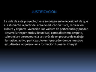 JUSTIFICACIÓNLa vida de este proyecto, tiene su orígen en la necesidad  de que el estudiante  a partir del área de educación física, recreación, cultura y deporte  vivencien  los valores de pertenencia y puedan desarrollar experiencias de unidad, compañerísmo, respeto, tolerancia y perseverancia  a través de un proceso de trabajo llamativo, activo participativo enriquecedor donde nuestros estudiantes  adquieran una formación humana integral