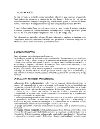 1- JUSTIFICACIÓN
En este proyecto se pretende enfocar actividades educativas que propicien el desarrollo
físico, psicomotor, promover la cooperación social y fortalecer la formación cívica de los
estudiantes mediante una práctica deportiva y recreativa que genere la creación de buenos
hábitos, sin intereses de campeonísmo sino de crear una conciencia lúdica y deportiva.
A través de la actividad física, deportiva y recreativa se crean vínculos de amistad, prácticas
saludables, organización y disciplina basadas en la experiencia vivida y significativa que va
mas allá del aula, convirtiéndose en prácticas para el uso del tiempo libre.
Este planteamiento estimula a ofrecer diferentes alternativas mediante actividades como
campeonatos, festivales, semilleros, carruseles, etc. que apuntan al desarrollo integral de los
educandos y a una buena convivencia y ambiente escolar.
2- MARCO CONCEPTUAL
Bases teóricas en que se fundamenta el proyecto:
Partiendo que histórica y realmente el movimiento del ser humano es una necesidad para
el desarrollo desde el mismo momento de su concepción y demás etapas de la vida, en los
proyectos curriculares no se puede descartar en ningún momento la Educación Física, la
Recreación y el Deporte como medio de desarrollo físico y mental del educando, lo cual
ayuda al aprendizaje cognitivo de las demás áreas.
Además es necesario crear hábitos deportivos y recreativos en los alumnos, ya que la
tecnología del mundo actual ha hecho que el ser humano caiga en el sedentarismo, lo
cual conlleva a múltiples enfermedades de tipo cardiaco, muscular, circulatorio y de tipo
nervioso.
LA EDUCACIÓN FISICA EN LA BASICA PRIMARIA
La Educación Física en el preescolar y en los primeros grados de básica primaria es un eje
transversal, ya que, el niño se mueve y aprende en el mundo del juego; las actitudes de
exploración del mundo al cual se próxima cada vez con más profundidad, son actitudes
lúdicas, haciendo de cada una de sus vivencias un disfrute que está en el presente y no en
el pasado o en el futuro. Los adultos, en muchas ocasiones, acabamos con sus
potencialidades al ingresarlos en nuestros estereotipos de movimientos y al no permitirles
múltiples posibilidades de exploración.
El niño en preescolar posee unas características reconocidas, se encuentra en la transición
del pensamiento intuitivo a las operaciones concretas, es aquí donde la motricidad y las
actividades de juego simbólico contribuyen a la comprensión de su entorno; el niño
transforma lo real en función de las múltiples necesidades de su yo.
Los juegos comienzan a volverse absolutamente necesarios, serios y a tener un sentido
funcional.
En el grado primero y segundo, se trabaja la Educación física de base comprendida como
proceso de interacción entre habilidades motrices y cognitivas complementadas con la
potenciación de la comunicación y el desarrollo afectivo, favorece el control y dominio de
sí mismo, el conocimiento propio y de los otros y la apropiación del entorno(autonomía),
 