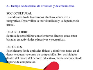 2.- Tiempo de descanso, de diversión y de crecimiento.
SOCIOCULTURAL
Es el desarrollo de los campos afectivo, educativo e
integrativo. Desarrollan la individualidad y la dependencia
grupal.
DE AIRE LIBRE
Se trata de sensibilizar con el entorno directo; estas estan
basadas en actividades educativas y recreativas.
DEPORTES
Es el desarrollo de aptitudes físicas y motóricas tanto en el
deporte educativo como de competición. Son actividades
dentro del marco del deporte educativo, frente al concepto de
deporte de competición.
 