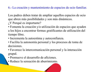 6.- La creación y mantenimiento de espacios de ocio familiar.
Los padres deben tratar de ampliar aquellos espacios de ocio
que abren más posibilidades y son más dinámicos.
¿Y Porqué es importante?
• Fomenta la creación y/o utilización de espacios que ayuden
a los hijos a encontrar formas gratificantes de utilización del
tiempo libre.
• Incrementa la autoestima y autoconfianza.
• Facilita la autonomía personal y los procesos de toma de
decisiones.
• Favorece la intercomunicación personal y la interacción
grupal.
• Promueve el desarrollo de aficiones.
• Reduce la sensación de aburrimiento.
 