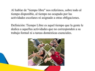 Al hablar de "tiempo libre" nos referimos, sobre todo al
tiempo disponible, al tiempo no ocupado por las
actividades escolares ni asignado a otras obligaciones.
Definición: Tiempo Libre es aquel tiempo que la gente le
dedica a aquellas actividades que no corresponden a su
trabajo formal ni a tareas domésticas esenciales.
 