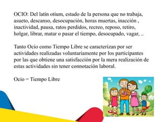 OCIO: Del latín otium, estado de la persona que no trabaja,
asueto, descanso, desocupación, horas muertas, inacción ,
inactividad, pausa, ratos perdidos, recreo, reposo, retiro,
holgar, librar, matar o pasar el tiempo, desocupado, vagar, ..
Tanto Ocio como Tiempo Libre se caracterizan por ser
actividades realizadas voluntariamente por los participantes
por las que obtiene una satisfacción por la mera realización de
estas actividades sin tener connotación laboral.
Ocio = Tiempo Libre
 
