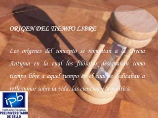 ORIGEN DEL TIEMPO LIBRELos orígenes del concepto se remontan a la Grecia Antigua en la cual los filósofos designaban como tiempo libre a aquel tiempo en el cual se dedicaban a reflexionar sobre la vida, las ciencias y la política.