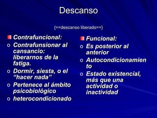 Descanso {==descanso liberado==} Contrafuncional: Contrafunsionar al cansancio: liberarnos de la fatiga. Dormir, siesta, o el “hacer nada” Pertenece al ámbito psicobiológico  heterocondicionado Funcional: Es posterior al anterior Autocondicionamiento Estado existencial, más que una actividad o inactividad 