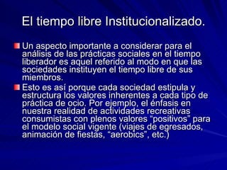 El tiempo libre Institucionalizado. Un aspecto importante a considerar para el análisis de las prácticas sociales en el tiempo liberador es aquel referido al modo en que las sociedades instituyen el tiempo libre de sus miembros.  Esto es así porque cada sociedad estipula y estructura los valores inherentes a cada tipo de práctica de ocio. Por ejemplo, el énfasis en nuestra realidad de actividades recreativas consumistas con plenos valores “positivos” para el modelo social vigente (viajes de egresados, animación de fiestas, “aerobics”, etc.)  