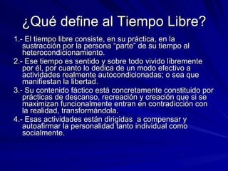¿Qué define al Tiempo Libre? 1.- El tiempo libre consiste, en su práctica, en la sustracción por la persona “parte” de su tiempo al heterocondicionamiento. 2.- Ese tiempo es sentido y sobre todo vivido libremente por él, por cuanto lo dedica de un modo efectivo a actividades realmente autocondicionadas; o sea que manifiestan la libertad. 3.- Su contenido fáctico está concretamente constituido por prácticas de descanso, recreación y creación que si se maximizan funcionalmente entran en contradicción con la realidad, transformándola. 4.- Esas actividades están dirigidas  a compensar y autoafirmar la personalidad tanto individual como socialmente. 