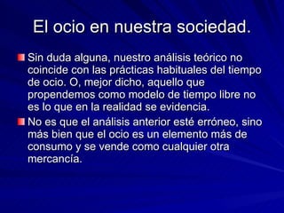 El ocio en nuestra sociedad. Sin duda alguna, nuestro análisis teórico no coincide con las prácticas habituales del tiempo de ocio. O, mejor dicho, aquello que propendemos como modelo de tiempo libre no es lo que en la realidad se evidencia.  No es que el análisis anterior esté erróneo, sino más bien que el ocio es un elemento más de consumo y se vende como cualquier otra mercancía. 