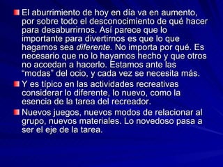 El aburrimiento de hoy en día va en aumento, por sobre todo el desconocimiento de qué hacer para desaburrirnos. Así parece que lo importante para divertirnos es que lo que hagamos sea  diferente.  No importa por qué. Es necesario que no lo hayamos hecho y que otros no accedan a hacerlo. Estamos ante las “modas” del ocio, y cada vez se necesita más. Y es típico en las actividades recreativas considerar lo diferente, lo nuevo, como la esencia de la tarea del recreador. Nuevos juegos, nuevos modos de relacionar al grupo, nuevos materiales. Lo novedoso pasa a ser el eje de la tarea. 