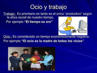 Ocio y trabajo Trabajo:  Es prioritario en tanto es el único “productivo” según la ética social de nuestro tiempo. Por ejemplo  “El tiempo es oro” Ocio :  Es considerado un tiempo económicamente negativo. Por ejemplo  “El ocio es la madre de todos los vicios” 
