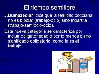 El tiempo semilibre J.Dumazedier   dice que la realidad cotidiana no es bipolar (trabajo-ocio) sino tripartita (trabajo-semiocio-ocio). Esta nueva categoría se caracteriza por incluir obligatoriedad o por lo menos cierto significado obligatorio, como lo es el trabajo. 