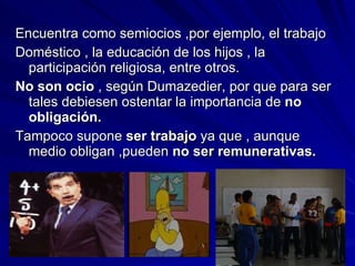 Encuentra como semiocios ,por ejemplo, el trabajo Doméstico , la educación de los hijos , la participación religiosa, entre otros. No son ocio  , según Dumazedier, por que para ser tales debiesen ostentar la importancia de  no obligación. Tampoco supone  ser trabajo  ya que , aunque medio obligan ,pueden  no ser remunerativas. 