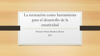 La recreación como herramienta
para el desarrollo de la
creatividad
Ponente Valeria Mendoza Huerta
2017
 