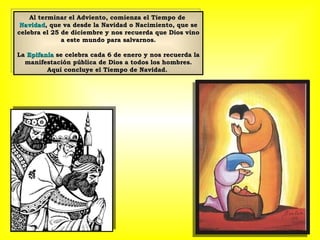 Al terminar el Adviento, comienza el Tiempo de  Navidad , que va desde la Navidad o Nacimiento, que se celebra el 25 de diciembre y nos recuerda que Dios vino a este mundo para salvarnos. La  Epifanía  se celebra cada 6 de enero y nos recuerda la manifestación pública de Dios a todos los hombres. Aquí concluye el Tiempo de Navidad.  