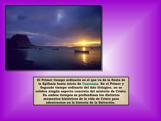 El Primer tiempo ordinario es el que va de la fiesta de la Epifanía hasta inicio de  Cuaresma . En el Primer y Segundo tiempo ordinario del Año litúrgico, no se celebra ningún aspecto concreto del misterio de Cristo. En ambos tiempos se profundizan los distintos momentos históricos de la vida de Cristo para adentrarnos en la historia de la Salvación.  