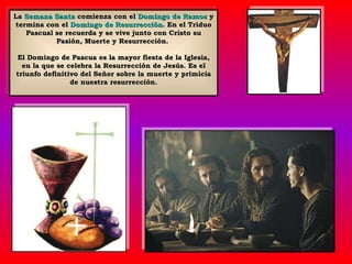 La  Semana Santa  comienza con el  Domingo de Ramos  y termina con el  Domingo de Resurrección . En el Triduo Pascual se recuerda y se vive junto con Cristo su Pasión, Muerte y Resurrección.  El Domingo de Pascua es la mayor fiesta de la Iglesia, en la que se celebra la Resurrección de Jesús. Es el triunfo definitivo del Señor sobre la muerte y primicia de nuestra resurrección. 