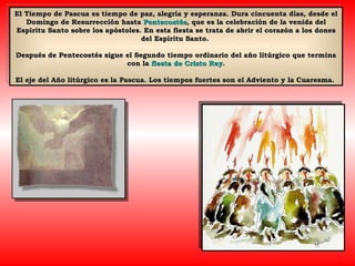 El Tiempo de Pascua es tiempo de paz, alegría y esperanza. Dura cincuenta días, desde el Domingo de Resurrección hasta  Pentecostés , que es la celebración de la venida del Espíritu Santo sobre los apóstoles. En esta fiesta se trata de abrir el corazón a los dones del Espíritu Santo.  Después de Pentecostés sigue el Segundo tiempo ordinario del año litúrgico que termina con la  fiesta de Cristo Rey . El eje del Año litúrgico es la Pascua. Los tiempos fuertes son el Adviento y la Cuaresma.  