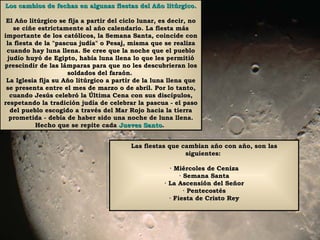 Los cambios de fechas en algunas fiestas del Año litúrgico. El Año litúrgico se fija a partir del ciclo lunar, es decir, no se ciñe estrictamente al año calendario. La fiesta más importante de los católicos, la Semana Santa, coincide con la fiesta de la "pascua judía" o Pesaj, misma que se realiza cuando hay luna llena. Se cree que la noche que el pueblo judío huyó de Egipto, había luna llena lo que les permitió prescindir de las lámparas para que no les descubrieran los soldados del faraón.  La Iglesia fija su Año litúrgico a partir de la luna llena que se presenta entre el mes de marzo o de abril. Por lo tanto, cuando Jesús celebró la Última Cena con sus discípulos, respetando la tradición judía de celebrar la pascua - el paso del pueblo escogido a través del Mar Rojo hacia la tierra prometida - debía de haber sido una noche de luna llena. Hecho que se repite cada  Jueves Santo .  Las fiestas que cambian año con año, son las siguientes:  · Miércoles de Ceniza · Semana Santa · La Ascensión del Señor · Pentecostés · Fiesta de Cristo Rey 