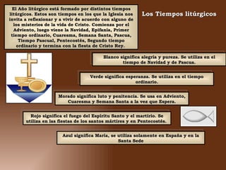 El Año litúrgico está formado por distintos tiempos litúrgicos. Estos son tiempos en los que la Iglesia nos invita a reflexionar y a vivir de acuerdo con alguno de los misterios de la vida de Cristo. Comienza por el Adviento, luego viene la Navidad, Epifanía, Primer tiempo ordinario, Cuaresma, Semana Santa, Pascua, Tiempo Pascual, Pentecostés, Segundo tiempo ordinario y termina con la fiesta de Cristo Rey.  Los Tiempos litúrgicos   Rojo significa el fuego del Espíritu Santo y el martirio. Se utiliza en las fiestas de los santos mártires y en Pentecostés.  Morado significa luto y penitencia. Se usa en Adviento, Cuaresma y Semana Santa a la vez que Espera. Verde significa esperanza. Se utiliza en el tiempo ordinario. Blanco significa alegría y pureza. Se utiliza en el tiempo de Navidad y de Pascua. Azul significa María, se utiliza solamente en España y en la Santa Sede 