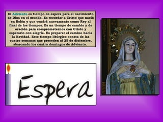 El  Adviento  es tiempo de espera para el nacimiento de Dios en el mundo. Es recordar a Cristo que nació en Belén y que vendrá nuevamente como Rey al final de los tiempos. Es un tiempo de cambio y de oración para comprometernos con Cristo y esperarlo con alegría. Es preparar el camino hacia la Navidad. Este tiempo litúrgico consta de las cuatro semanas que preceden al 25 de diciembre, abarcando los cuatro domingos de Adviento.  