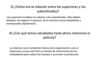 3) ¿Cómo era la relación entre los superiores y los
subordinados?
Los superiores le daban las ordenes a los subordinados. Ellos debían
obedecer sin negarse ni quejarse, de lo contrario serian despedidos y
reemplazados rápidamente.
4) ¿Con qué temas estudiados hasta ahora relacionas la
película?
Lo relaciono con el ambiente interno de la organización y con el
Taylerismo, ya que este hizo un estudio de movimientos de los
trabajadores para reducir los tiempos y aumentar la producción.
 