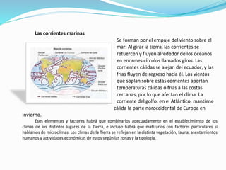 Las corrientes marinas
Se forman por el empuje del viento sobre el
mar. Al girar la tierra, las corrientes se
retuercen y fluyen alrededor de los océanos
en enormes círculos llamados giros. Las
corrientes cálidas se alejan del ecuador, y las
frías fluyen de regreso hacia él. Los vientos
que soplan sobre estas corrientes aportan
temperaturas cálidas o frías a las costas
cercanas, por lo que afectan el clima. La
corriente del golfo, en el Atlántico, mantiene
cálida la parte noroccidental de Europa en
invierno.
Esos elementos y factores habrá que combinarlos adecuadamente en el establecimiento de los
climas de los distintos lugares de la Tierra, e incluso habrá que matizarlos con factores particulares si
hablamos de microclimas. Los climas de la Tierra se reflejan en la distinta vegetación, fauna, asentamientos
humanos y actividades económicas de estos según las zonas y la tipología.
 