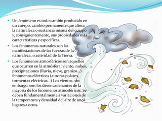  Un fenómeno es todo cambio producido en
un cuerpo, cambio permanente que altera
la naturaleza o sustancia misma del cuerpo
y, consiguientemente, sus propiedades más
características y específicas.
 Los fenómenos naturales son las
manifestaciones de las fuerzas de la
naturaleza, o actividad de la Tierra.
 Los fenómenos atmosféricos son aquellos
que ocurren en la atmósfera: viento, nubes,
precipitaciones (lluvia, nieve, granizo...)
fenómenos eléctricos (auroras polares,
tormentas eléctricas...) Los vientos, sin
embargo, son los desencadenantes de la
mayoría de los fenómenos atmosféricos. Se
deben fundamentalmente a variaciones de
la temperatura y densidad del aire de unos
lugares a otros.
 