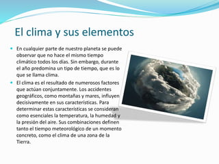 El clima y sus elementos
 En cualquier parte de nuestro planeta se puede
observar que no hace el mismo tiempo
climático todos los días. Sin embargo, durante
el año predomina un tipo de tiempo, que es lo
que se llama clima.
 El clima es el resultado de numerosos factores
que actúan conjuntamente. Los accidentes
geográficos, como montañas y mares, influyen
decisivamente en sus características. Para
determinar estas características se consideran
como esenciales la temperatura, la humedad y
la presión del aire. Sus combinaciones definen
tanto el tiempo meteorológico de un momento
concreto, como el clima de una zona de la
Tierra.
 