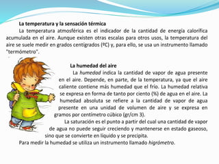 La temperatura y la sensación térmica
La temperatura atmosférica es el indicador de la cantidad de energía calorífica
acumulada en el aire. Aunque existen otras escalas para otros usos, la temperatura del
aire se suele medir en grados centígrados (ºC) y, para ello, se usa un instrumento llamado
"termómetro".
La humedad del aire
La humedad indica la cantidad de vapor de agua presente
en el aire. Depende, en parte, de la temperatura, ya que el aire
caliente contiene más humedad que el frío. La humedad relativa
se expresa en forma de tanto por ciento (%) de agua en el aire. La
humedad absoluta se refiere a la cantidad de vapor de agua
presente en una unidad de volumen de aire y se expresa en
gramos por centímetro cúbico (gr/cm 3).
La saturación es el punto a partir del cual una cantidad de vapor
de agua no puede seguir creciendo y mantenerse en estado gaseoso,
sino que se convierte en líquido y se precipita.
Para medir la humedad se utiliza un instrumento llamado higrómetro.
 