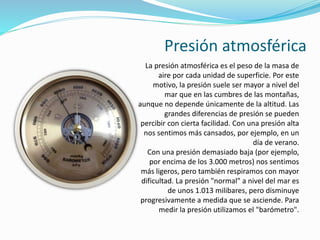 Presión atmosférica
La presión atmosférica es el peso de la masa de
aire por cada unidad de superficie. Por este
motivo, la presión suele ser mayor a nivel del
mar que en las cumbres de las montañas,
aunque no depende únicamente de la altitud. Las
grandes diferencias de presión se pueden
percibir con cierta facilidad. Con una presión alta
nos sentimos más cansados, por ejemplo, en un
día de verano.
Con una presión demasiado baja (por ejemplo,
por encima de los 3.000 metros) nos sentimos
más ligeros, pero también respiramos con mayor
dificultad. La presión "normal" a nivel del mar es
de unos 1.013 milibares, pero disminuye
progresivamente a medida que se asciende. Para
medir la presión utilizamos el "barómetro".
 